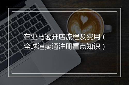 在亚马逊开店流程及费用（全球速卖通注册重点知识）