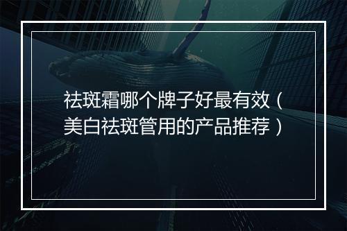 祛斑霜哪个牌子好最有效（美白祛斑管用的产品推荐）