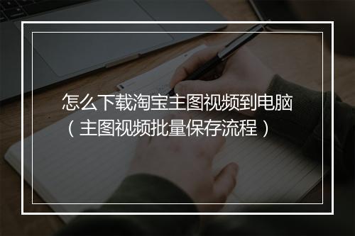 怎么下载淘宝主图视频到电脑（主图视频批量保存流程）