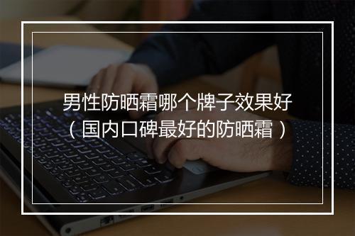 男性防晒霜哪个牌子效果好（国内口碑最好的防晒霜）