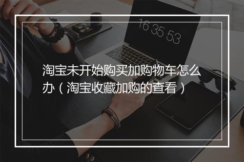 淘宝未开始购买加购物车怎么办（淘宝收藏加购的查看）