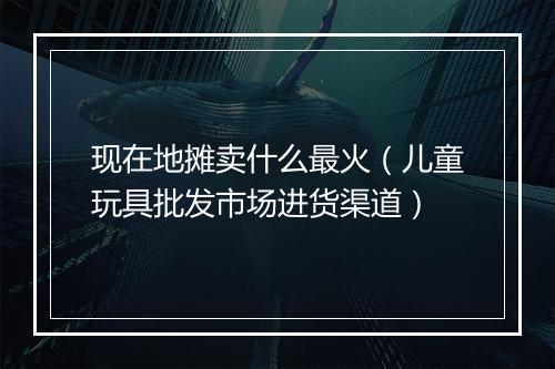 现在地摊卖什么最火（儿童玩具批发市场进货渠道）