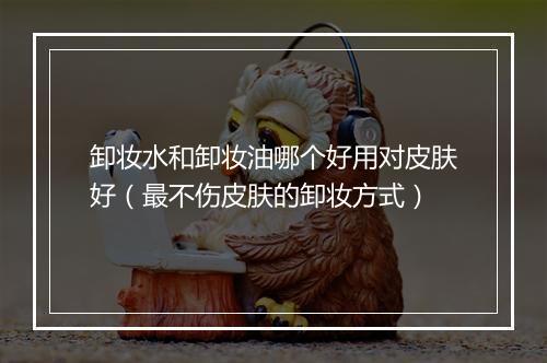 卸妆水和卸妆油哪个好用对皮肤好（最不伤皮肤的卸妆方式）