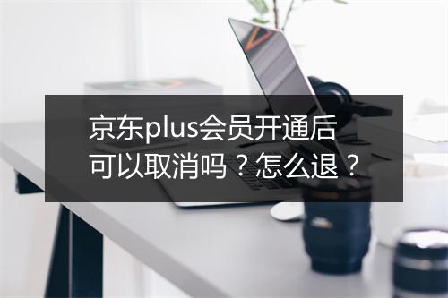 京东plus会员开通后可以取消吗？怎么退？