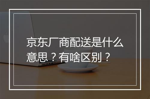 京东厂商配送是什么意思？有啥区别？