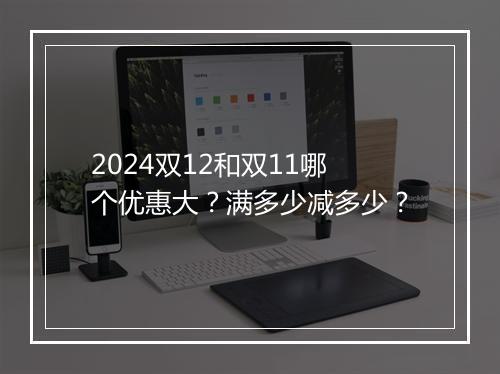 2024双12和双11哪个优惠大？满多少减多少？