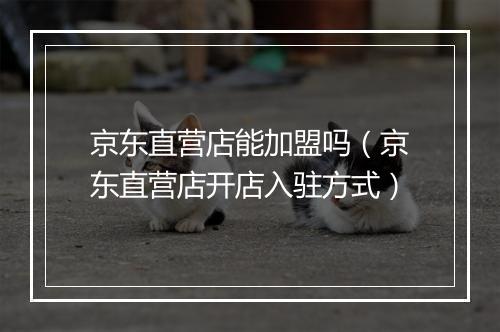 京东直营店能加盟吗（京东直营店开店入驻方式）