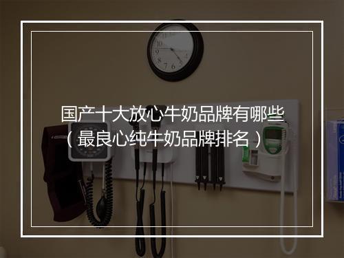 国产十大放心牛奶品牌有哪些（最良心纯牛奶品牌排名）