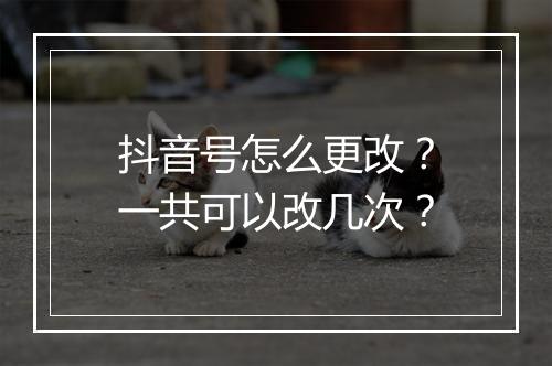 抖音号怎么更改？一共可以改几次？