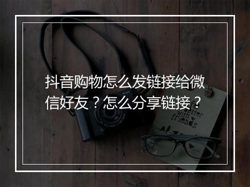 抖音购物怎么发链接给微信好友？怎么分享链接？