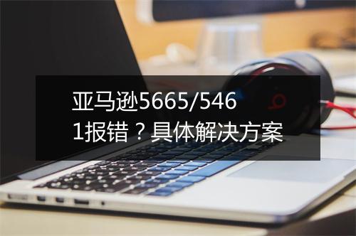 亚马逊5665/5461报错？具体解决方案