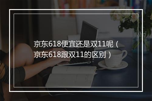 京东618便宜还是双11呢（京东618跟双11的区别）