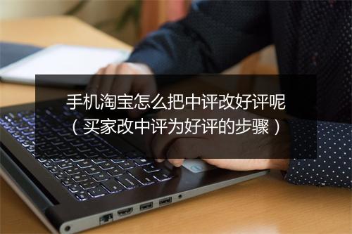 手机淘宝怎么把中评改好评呢（买家改中评为好评的步骤）