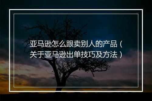 亚马逊怎么跟卖别人的产品（关于亚马逊出单技巧及方法）