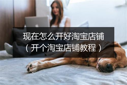 现在怎么开好淘宝店铺（开个淘宝店铺教程）