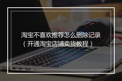 淘宝不喜欢推荐怎么删除记录（开通淘宝店铺卖货教程）