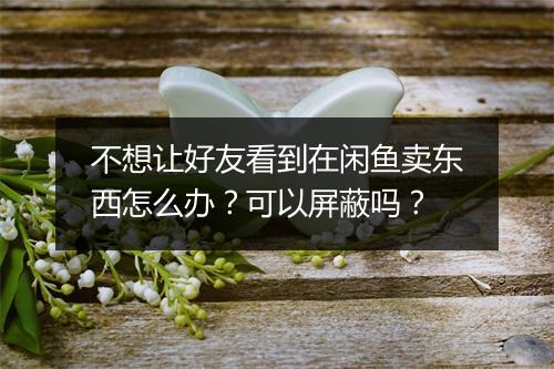 不想让好友看到在闲鱼卖东西怎么办？可以屏蔽吗？