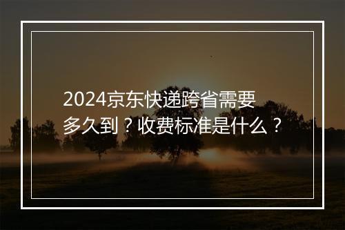 2024京东快递跨省需要多久到？收费标准是什么？