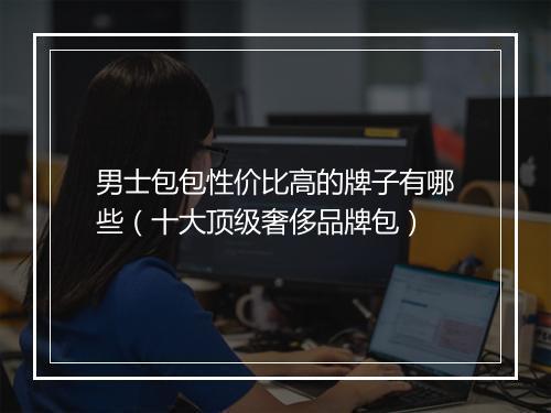 男士包包性价比高的牌子有哪些（十大顶级奢侈品牌包）