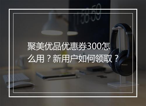 聚美优品优惠券300怎么用？新用户如何领取？