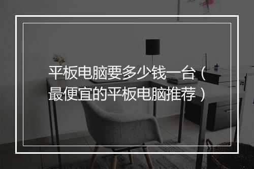 平板电脑要多少钱一台（最便宜的平板电脑推荐）
