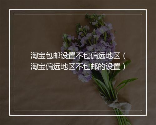 淘宝包邮设置不包偏远地区（淘宝偏远地区不包邮的设置）