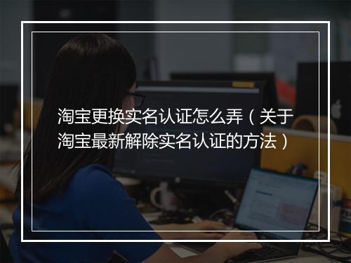 淘宝更换实名认证怎么弄（关于淘宝最新解除实名认证的方法）