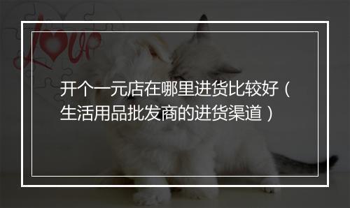 开个一元店在哪里进货比较好（生活用品批发商的进货渠道）