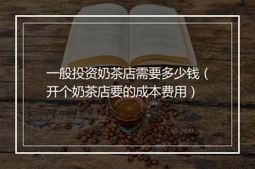 一般投资奶茶店需要多少钱（开个奶茶店要的成本费用）
