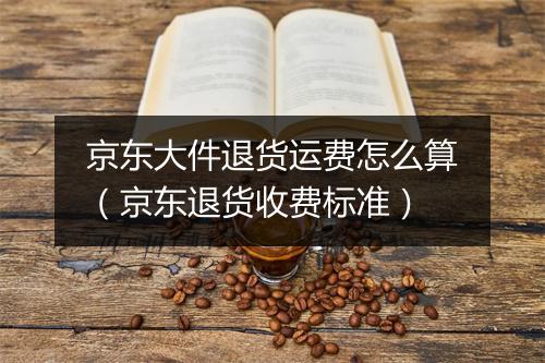 京东大件退货运费怎么算（京东退货收费标准）