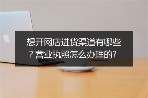 想开网店进货渠道有哪些？营业执照怎么办理的?