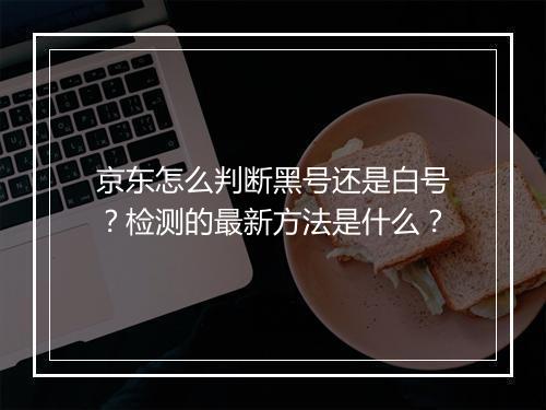 京东怎么判断黑号还是白号？检测的最新方法是什么？