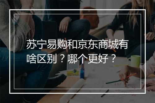 苏宁易购和京东商城有啥区别？哪个更好？