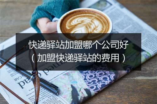 快递驿站加盟哪个公司好（加盟快递驿站的费用）