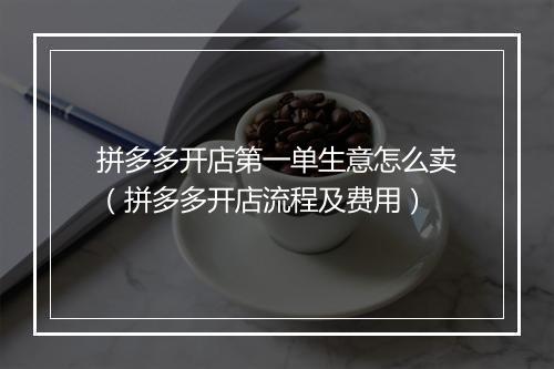 拼多多开店第一单生意怎么卖（拼多多开店流程及费用）