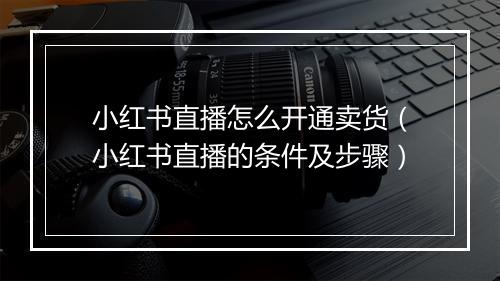 小红书直播怎么开通卖货（小红书直播的条件及步骤）