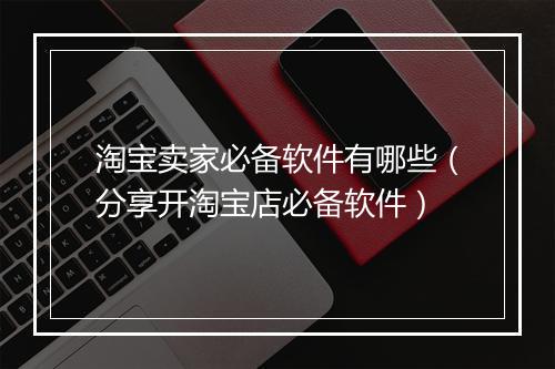 淘宝卖家必备软件有哪些（分享开淘宝店必备软件）
