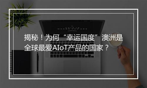 揭秘！为何“幸运国度”澳洲是全球最爱AIoT产品的国家？