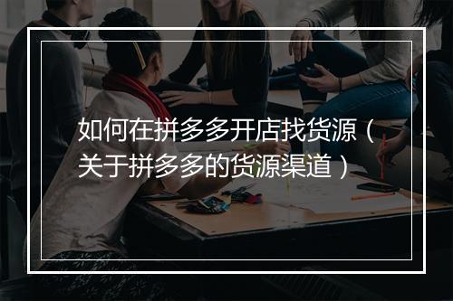 如何在拼多多开店找货源（关于拼多多的货源渠道）