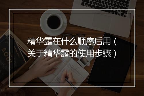 精华露在什么顺序后用（关于精华露的使用步骤）