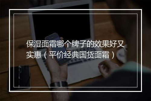 保湿面霜哪个牌子的效果好又实惠（平价经典国货面霜）