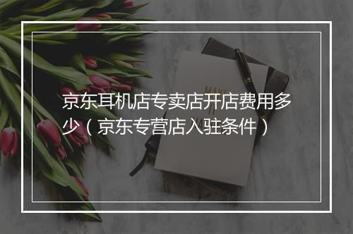 京东耳机店专卖店开店费用多少（京东专营店入驻条件）