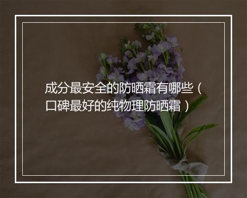 成分最安全的防晒霜有哪些（口碑最好的纯物理防晒霜）