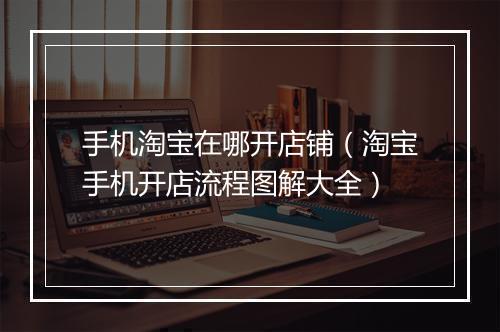 手机淘宝在哪开店铺（淘宝手机开店流程图解大全）