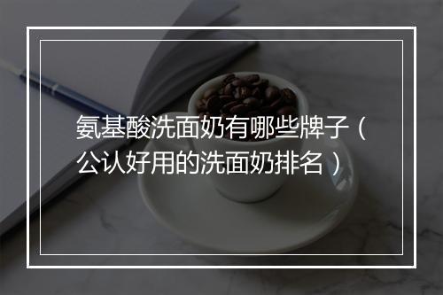 氨基酸洗面奶有哪些牌子（公认好用的洗面奶排名）
