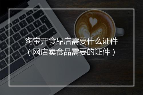 淘宝开食品店需要什么证件（网店卖食品需要的证件）