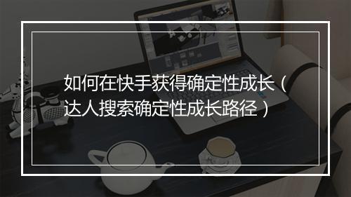 如何在快手获得确定性成长（达人搜索确定性成长路径）