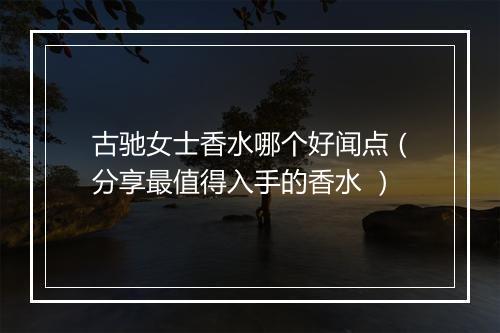 古驰女士香水哪个好闻点（分享最值得入手的香水 ）