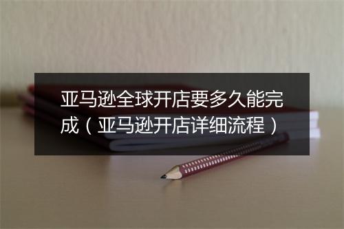 亚马逊全球开店要多久能完成（亚马逊开店详细流程）
