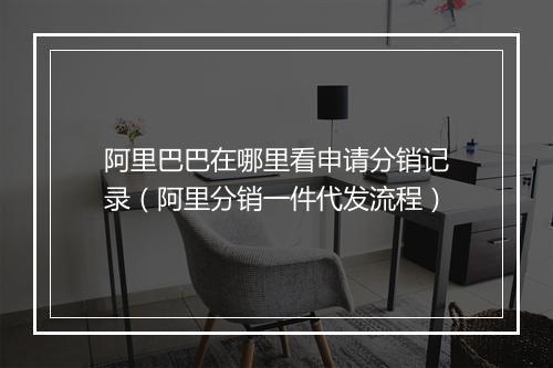 阿里巴巴在哪里看申请分销记录（阿里分销一件代发流程）